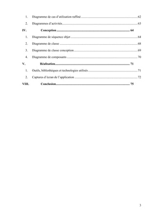 3
1. Diagramme de cas d’utilisation raffiné........................................................................62
2. Diagrammes d’activités................................................................................................63
IV. Conception............................................................................................. 64
1. Diagramme de séquence objet .....................................................................................64
2. Diagramme de classe ...................................................................................................68
3. Diagramme de classe conception.................................................................................69
4. Diagramme de composants..........................................................................................70
V. Réalisation............................................................................................... 71
1. Outils, bibliothèques et technologies utilisés...............................................................71
2. Captures d’écran de l’application ................................................................................72
VIII. Conclusion.............................................................................................. 75
 