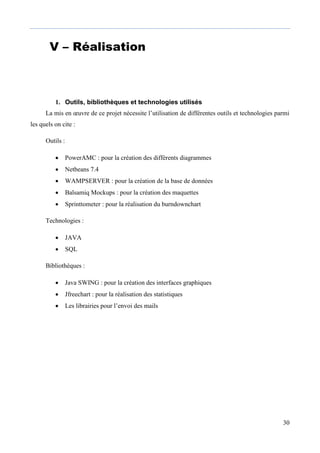30
V – Réalisation
1. Outils, bibliothèques et technologies utilisés
La mis en œuvre de ce projet nécessite l’utilisation de différentes outils et technologies parmi
les quels on cite :
Outils :
 PowerAMC : pour la création des différents diagrammes
 Netbeans 7.4
 WAMPSERVER : pour la création de la base de données
 Balsamiq Mockups : pour la création des maquettes
 Sprinttometer : pour la réalisation du burndownchart
Technologies :
 JAVA
 SQL
Bibliothèques :
 Java SWING : pour la création des interfaces graphiques
 Jfreechart : pour la réalisation des statistiques
 Les librairies pour l’envoi des mails
 