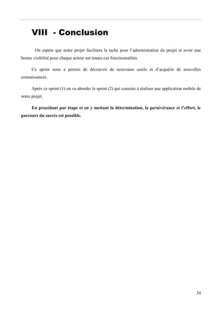 34
VIII - ConclusionCON
Bon
On espère que notre projet facilitera la tache pour l’administration du projet et avoir une
bonne visibilité pour chaque acteur sur toutes ces fonctionnalités.
Ce sprint nous a permis de découvrir de nouveaux outils et d’acquérir de nouvelles
connaissances.
Après ce sprint (1) on va aborder le sprint (2) qui consiste à réaliser une application mobile de
notre projet.
En procédant par étape et en y mettant la détermination, la persévérance et l’effort, le
parcours du succès est possible.
 