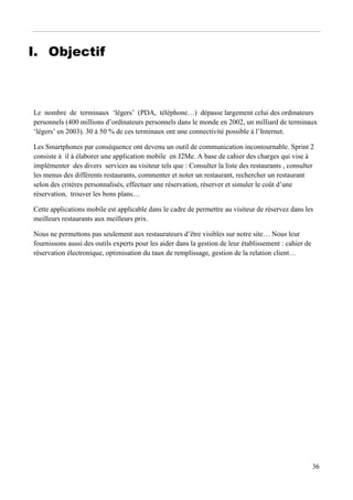 36
I. Objectif
Le nombre de terminaux ‘légers’ (PDA, téléphone…) dépasse largement celui des ordinateurs
personnels (400 millions d’ordinateurs personnels dans le monde en 2002, un milliard de terminaux
‘légers’ en 2003). 30 à 50 % de ces terminaux ont une connectivité possible à l’Internet.
Les Smartphones par conséquence ont devenu un outil de communication incontournable. Sprint 2
consiste à il à élaborer une application mobile en J2Me. A base de cahier des charges qui vise à
implémenter des divers services au visiteur tels que : Consulter la liste des restaurants , consulter
les menus des différents restaurants, commenter et noter un restaurant, rechercher un restaurant
selon des critères personnalisés, effectuer une réservation, réserver et simuler le coût d’une
réservation, trouver les bons plans…
Cette applications mobile est applicable dans le cadre de permettre au visiteur de réservez dans les
meilleurs restaurants aux meilleurs prix.
Nous ne permettons pas seulement aux restaurateurs d’être visibles sur notre site… Nous leur
fournissons aussi des outils experts pour les aider dans la gestion de leur établissement : cahier de
réservation électronique, optimisation du taux de remplissage, gestion de la relation client…
 