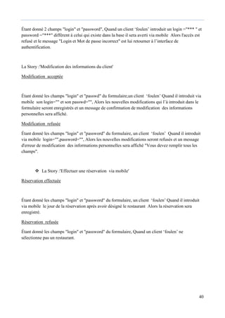 40
Étant donné 2 champs "login" et "password", Quand un client ‘foulen’ introduit un login ="*** " et
password ="***" différent à celui qui existe dans la base il sera averti via mobile Alors l'accès est
refusé et le message "Login et Mot de passe incorrect" est lui retourner à l’interface de
authentification.
La Story :'Modification des informations du client'
Modification acceptée
Étant donné les champs "login" et "passwd" du formulaire,un client ‘foulen’ Quand il introduit via
mobile son login="" et son passwd="", Alors les nouvelles modifications qui l’à introduit dans le
formulaire seront enregistrés et un message de confirmation de modification des informations
personnelles sera affiché.
Modification refusée
Étant donné les champs "login" et "password" du formulaire, un client ‘foulen’ Quand il introduit
via mobile login="",password="", Alors les nouvelles modifications seront refusés et un message
d'erreur de modification des informations personnelles sera affiché "Vous devez remplir tous les
champs".
 La Story :'Effectuer une réservation via mobile'
Réservation effectuée
Étant donné les champs "login" et "password" du formulaire, un client ‘foulen’ Quand il introduit
via mobile le jour de la réservation après avoir désigné le restaurant Alors la réservation sera
enregistré.
Réservation refusée
Étant donné les champs "login" et "password" du formulaire, Quand un client ‘foulen’ ne
sélectionne pas un restaurant.
 