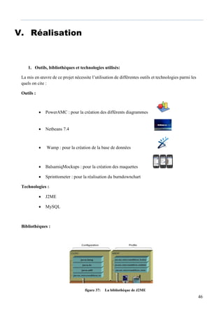 46
V. Réalisation
1. Outils, bibliothèques et technologies utilisés:
La mis en œuvre de ce projet nécessite l’utilisation de différentes outils et technologies parmi les
quels on cite :
Outils :
 PowerAMC : pour la création des différents diagrammes
 Netbeans 7.4
 Wamp : pour la création de la base de données
 BalsamiqMockups : pour la création des maquettes
 Sprinttometer : pour la réalisation du burndownchart
Technologies :
 J2ME
 MySQL
Bibliothèques :
figure 37: La bibliothèque de J2ME
 