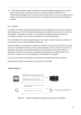 47
L’API lcdui est chargée de gérer l’ensemble des contrôles graphiques proposés par ce profile.
Quant à la gestion des événements, elle suit le modèle des listeners du J2SE avec un
CommandListener appelé en cas d’activation d’un contrôle. Donc io et rms, eux, fournissent les
routines nécessaires aux entrées/s orties réseau et à la prise en charge d’une zone physique de
stockage.
Les Midlets
Les Midlets sont l'élément principal d'une application Java embarquée. Pour bien saisir leur mode
de fonctionnement, il suffit de prendre comme analogie les Applets ou les Servlets. Le cycle de vie
d’une Applet est géré par un conteneur, en l’occurrence le Navigateur Web, dont le rôle est
d’interagir avec celle-ci sous la forme de méthodes de notifications prédéfinies
Une servlet possè de les mêmes caractéristiques qu’une Applet excepté le fait que le contenu r est
un moteur de servlet (Tomcat, WebSphere, WebLogic, …).
Quant aux Midlets, ils représentent le pendant des Applets et des Servlets pour J2ME avec comme
conteneur votre téléphone mobile ou votre assistant personnel. Ainsi, en cas de mise à jour d’une
application embarquée, un simple téléchargement de code Midlet est nécessaire à partir d’un
quelconque serveur. De cette manière, un programme développé pour un profile donné est en
mesure de s’exécuter sur tous les périphériques correspondant à cette famille.
C’est aussi une manière de découpler le socle technique des applicatifs puisque le seul lien
Existant entre les logiciels embarqués et le terminal est l’API J2ME.
wireless toolkit 2.5:
figure 38: Transfert et récupération des données entre le serveur et l'émulateur
 