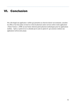 52
VI. Conclusion
On a développé une application mobile qui permettra au client de choisir son restaurant, consulter
les offres et les bons plans et réserver et d'avoir plusieurs autres services reliés à notre application
« Resto Tunisie », J2ME est une bonne sélection parmi plusieurs technologies pour les applications
mobiles. Après ce sprint (2) on va aborder par la suite le sprint (3) qui consiste à réaliser une
application web de notre projet.
 