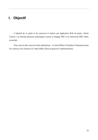 54
I. Objectif
L’objectif de ce sprint et de concevoir et réaliser une application Web du projet « Resto
Tunisie » en utilisant plusieurs technologies comme le langage PHP et un framework PHP, Html,
javascript.
Pour cela on doit concevoir deux plateformes : Le front-Office (l’interface d’interaction pour
les visiteurs et les clients) et le Back-Office (Pour la gestion et l’administration)
 