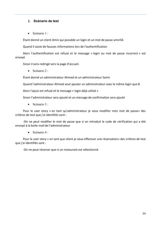 59
2. Scénario de test
 Scénario 1 :
Étant donné un client Amin qui possède un login et un mot de passe amin56
Quand il saisie de fausses informations lors de l’authentification
Alors l’authentification est refusé et le message « login ou mot de passe incorrect » est
envoyé
Sinon il sera redirigé vers la page d’accueil.
 Scénario 2 :
Étant donné un administrateur Ahmed et un administrateur Samir
Quand l’administrateur Ahmed veut ajouter un administrateur avec le même login que B
Alors l’ajout est refusé et le message « login déjà utilisé »
Sinon l’administrateur sera ajouté et un message de confirmation sera ajouté
 Scénario 3 :
Pour le user story « en tant qu’administrateur je veux modifier mon mot de passe» des
critères de test que j'ai identifiés sont :
-On ne peut modifier le mot de passe que si on introduit le code de vérification qui a été
envoyé à la boite mail de l’administrateur
 Scénario 4 :
Pour le user story « en tant que client je veux effectuer une réservation» des critères de test
que j'ai identifiés sont :
-On ne peut réserver que si un restaurant est sélectionné
 