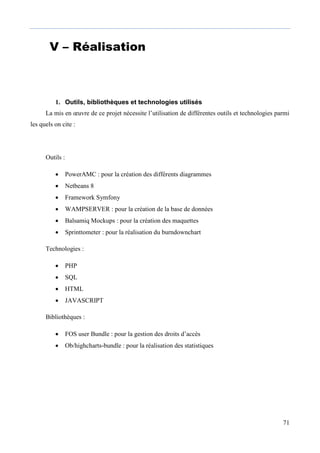 71
V – Réalisation
1. Outils, bibliothèques et technologies utilisés
La mis en œuvre de ce projet nécessite l’utilisation de différentes outils et technologies parmi
les quels on cite :
Outils :
 PowerAMC : pour la création des différents diagrammes
 Netbeans 8
 Framework Symfony
 WAMPSERVER : pour la création de la base de données
 Balsamiq Mockups : pour la création des maquettes
 Sprinttometer : pour la réalisation du burndownchart
Technologies :
 PHP
 SQL
 HTML
 JAVASCRIPT
Bibliothèques :
 FOS user Bundle : pour la gestion des droits d’accès
 Ob/highcharts-bundle : pour la réalisation des statistiques
 