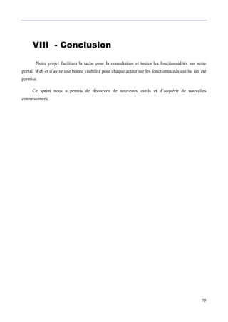 75
VIII - ConclusionCON
Bon
Notre projet facilitera la tache pour la consultation et toutes les fonctionnalités sur notre
portail Web et d’avoir une bonne visibilité pour chaque acteur sur les fonctionnalités qui lui ont été
permise.
Ce sprint nous a permis de découvrir de nouveaux outils et d’acquérir de nouvelles
connaissances.
 