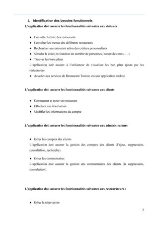 2
2. Identification des besoins fonctionnels
L’application doit assurer les fonctionnalités suivantes aux visiteurs
● Consulter la liste des restaurants
● Consulter les menus des différents restaurants
● Rechercher un restaurant selon des critères personnalisés
● Simuler le coût (en fonction du nombre de personnes, nature des mets, …)
● Trouver les bons plans
L’application doit assurer à l’utilisateur de visualiser les bon plan ajouté par les
restaurateur
● Accéder aux services de Restaurant Tunisie via une application mobile
L’application doit assurer les fonctionnalités suivantes aux clients
● Commenter et noter un restaurant
● Effectuer une réservation
● Modifier les informations du compte
L’application doit assurer les fonctionnalités suivantes aux administrateurs
● Gérer les comptes des clients
L’application doit assurer la gestion des comptes des clients (l’ajout, suppression,
consultation, recherche).
● Gérer les commentaires
L’application doit assurer la gestion des commentaires des clients (la suppression,
consultation).
L’application doit assurer les fonctionnalités suivantes aux restaurateurs :
● Gérer la réservation
 