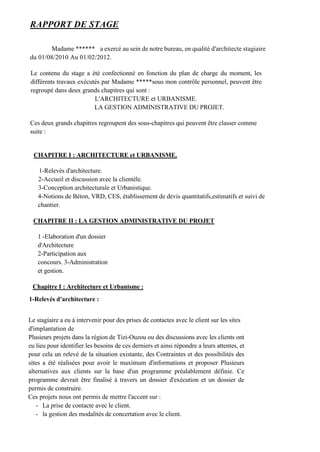 RAPPORT DE STAGE
Madame ****** a exercé au sein de notre bureau, en qualité d'architecte stagiaire
du 01/08/2010 Au 01/02/2012.
Le contenu du stage a été confectionné en fonction du plan de charge du moment, les
différents travaux exécutés par Madame *****sous mon contrôle personnel, peuvent être
regroupé dans deux grands chapitres qui sont :
L'ARCHITECTURE et URBANISME.
LA GESTION ADMINISTRATIVE DU PROJET.
Ces deux grands chapitres regroupent des sous-chapitres qui peuvent être classer comme
suite :
CHAPITRE I : ARCHITECTURE et URBANISME.
1-Relevés d'architecture.
2-Accueil et discussion avec la clientèle.
3-Conception architecturale et Urbanistique.
4-Notions de Béton, VRD, CES, établissement de devis quantitatifs,estimatifs et suivi de
chantier.
CHAPITRE II : LA GESTION ADMINISTRATIVE DU PROJET
1 -Elaboration d'un dossier
d'Architecture
2-Participation aux
concours. 3-Administration
et gestion.
Chapitre I : Architecture et Urbanisme :
1-Relevés d'architecture :
Le stagiaire a eu à intervenir pour des prises de contactes avec le client sur les sites
d'implantation de
Plusieurs projets dans la région de Tizi-Ouzou ou des discussions avec les clients ont
eu lieu pour identifier les besoins de ces derniers et ainsi répondre a leurs attentes, et
pour cela un relevé de la situation existante, des Contraintes et des possibilités des
sites a été réalisées pour avoir le maximum d'informations et proposer Plusieurs
alternatives aux clients sur la base d'un programme préalablement définie. Ce
programme devrait être finalisé à travers un dossier d'exécution et un dossier de
permis de construire.
Ces projets nous ont permis de mettre l'accent sur :
- La prise de contacte avec le client.
- la gestion des modalités de concertation avec le client.
 
