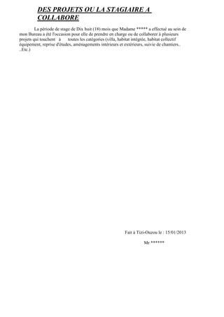 DES PROJETS OU LA STAGIAIRE A
COLLABORE
La période de stage de Dix huit (18) mois que Madame ***** a effectué au sein de
mon Bureau a été l'occasion pour elle de prendre en charge ou de collaborer à plusieurs
projets qui touchent à toutes les catégories (villa, habitat intégrée, habitat collectif
équipement, reprise d'études, aménagements intérieurs et extérieurs, suivie de chantiers..
..Etc.)
Fait à Tizi-Ouzou le : 15/01/2013
Mr ******
 