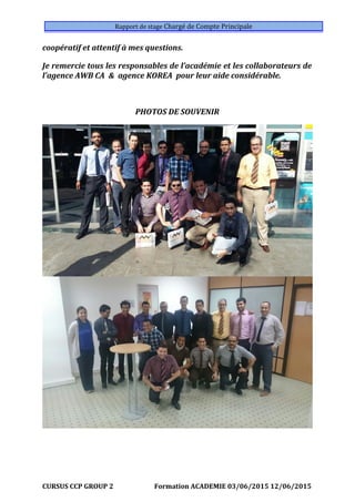 Rapport de stage Chargé de Compte Principale
coopératif et attentif à mes questions.
Je remercie tous les responsables de l’académie et les collaborateurs de
l’agence AWB CA & agence KOREA pour leur aide considérable.
PHOTOS DE SOUVENIR
CURSUS CCP GROUP 2 Formation ACADEMIE 03/06/2015 12/06/2015
 