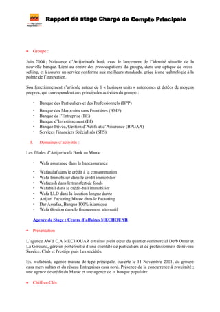 • Groupe :
Juin 2004 ; Naissance d’Attijariwafa bank avec le lancement de l’identité visuelle de la
nouvelle banque. Lient au centre des préoccupations du groupe, dans une optique de cross-
selling, et à assurer un service conforme aux meilleurs standards, grâce à une technologie à la
pointe de l’innovation.
Son fonctionnement s’articule autour de 6 « business units » autonomes et dotées de moyens
propres, qui correspondent aux principales activités du groupe :
- Banque des Particuliers et des Professionnels (BPP)
- Banque des Marocains sans Frontières (BMF)
- Banque de l’Entreprise (BE)
- Banque d’Investissement (BI)
- Banque Privée, Gestion d’Actifs et d’Assurance (BPGAA)
- Services Financiers Spécialisés (SFS)
I. Domaines d’activités :
Les filiales d’Attijariwafa Bank au Maroc :
- Wafa assurance dans la bancassurance
- Wafasalaf dans le crédit à la consommation
- Wafa Immobilier dans le crédit immobilier
- Wafacash dans le transfert de fonds
- Wafabail dans le crédit-bail immobilier
- Wafa LLD dans la location longue durée
- Attijari Factoring Maroc dans le Factoring
- Dar Assafaa, Banque 100% islamique
- Wafa Gestion dans le financement alternatif
Agence de Stage : Centre d’affaires MECHOUAR
• Présentation
L’agence AWB C.A MECHOUAR est situé plein cœur du quartier commercial Derb Omar et
La Geround, gère un portefeuille d’une clientèle de particuliers et de professionnels de niveau
Service, Club et Prestige puis Les sociétés.
Ex. wafabank, agence mature de type principale, ouverte le 11 Novembre 2001, du groupe
casa mers sultan et du réseau Entreprises casa nord. Présence de la concurrence à proximité ;
une agence de crédit du Maroc et une agence de la banque populaire.
• Chiffres-Clés
 