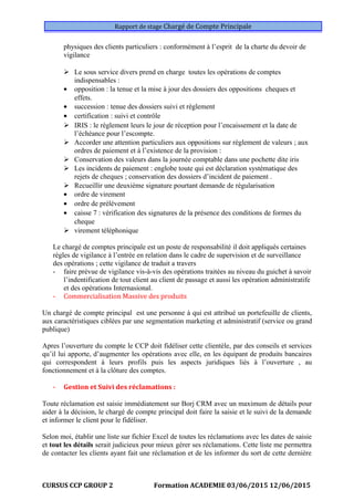 Rapport de stage Chargé de Compte Principale
physiques des clients particuliers : conformément à l’esprit de la charte du devoir de
vigilance
 Le sous service divers prend en charge toutes les opérations de comptes
indispensables :
• opposition : la tenue et la mise à jour des dossiers des oppositions cheques et
effets.
• succession : tenue des dossiers suivi et règlement
• certification : suivi et contrôle
 IRIS : le règlement leurs le jour de réception pour l’encaissement et la date de
l’échéance pour l’escompte.
 Accorder une attention particuliers aux oppositions sur règlement de valeurs ; aux
ordres de paiement et à l’existence de la provision :
 Conservation des valeurs dans la journée comptable dans une pochette dite iris
 Les incidents de paiement : englobe toute qui est déclaration systématique des
rejets de cheques ; conservation des dossiers d’incident de paiement .
 Recueillir une deuxième signature pourtant demande de régularisation
• ordre de virement
• ordre de prélèvement
• caisse 7 : vérification des signatures de la présence des conditions de formes du
cheque
 virement téléphonique
Le chargé de comptes principale est un poste de responsabilité il doit appliqués certaines
règles de vigilance à l’entrée en relation dans le cadre de supervision et de surveillance
des opérations ; cette vigilance de traduit a travers
- faire prévue de vigilance vis-à-vis des opérations traitées au niveau du guichet à savoir
l’indentification de tout client au client de passage et aussi les opération administratife
et des opérations Internasional.
- Commercialisation Massive des produits
Un chargé de compte principal est une personne à qui est attribué un portefeuille de clients,
aux caractéristiques ciblées par une segmentation marketing et administratif (service ou grand
publique)
Apres l’ouverture du compte le CCP doit fidéliser cette clientèle, par des conseils et services
qu’il lui apporte, d’augmenter les opérations avec elle, en les équipant de produits bancaires
qui correspondent à leurs profils puis les aspects juridiques liés à l’ouverture , au
fonctionnement et à la clôture des comptes.
- Gestion et Suivi des réclamations :
Toute réclamation est saisie immédiatement sur Borj CRM avec un maximum de détails pour
aider à la décision, le chargé de compte principal doit faire la saisie et le suivi de la demande
et informer le client pour le fidéliser.
Selon moi, établir une liste sur fichier Excel de toutes les réclamations avec les dates de saisie
et tout les détails serait judicieux pour mieux gérer ses réclamations. Cette liste me permettra
de contacter les clients ayant fait une réclamation et de les informer du sort de cette dernière
CURSUS CCP GROUP 2 Formation ACADEMIE 03/06/2015 12/06/2015
 