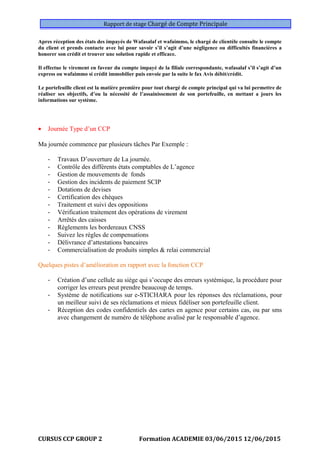 Rapport de stage Chargé de Compte Principale
Apres réception des états des impayés de Wafasalaf et wafaimmo, le chargé de clientèle consulte le compte
du client et prends contacte avec lui pour savoir s’il s’agit d’une négligence ou difficultés financières a
honorer son crédit et trouver une solution rapide et efficace.
Il effectue le virement en faveur du compte impayé de la filiale correspondante, wafasalaf s’il s’agit d’un
express ou wafaimmo si crédit immobilier puis envoie par la suite le fax Avis débit/crédit.
Le portefeuille client est la matière première pour tout chargé de compte principal qui va lui permettre de
réaliser ses objectifs, d’ou la nécessité de l’assainissement de son portefeuille, en mettant a jours les
informations sur système.
• Journée Type d’un CCP
Ma journée commence par plusieurs tâches Par Exemple :
- Travaux D’ouverture de La journée.
- Contrôle des différents états comptables de L’agence
- Gestion de mouvements de fonds
- Gestion des incidents de paiement SCIP
- Dotations de devises
- Certification des chèques
- Traitement et suivi des oppositions
- Vérification traitement des opérations de virement
- Arrêtés des caisses
- Règlements les bordereaux CNSS
- Suivez les règles de compensations
- Délivrance d’attestations bancaires
- Commercialisation de produits simples & relai commercial
Quelques pistes d’amélioration en rapport avec la fonction CCP
- Création d’une cellule au siège qui s’occupe des erreurs systémique, la procédure pour
corriger les erreurs peut prendre beaucoup de temps.
- Système de notifications sur e-STICHARA pour les réponses des réclamations, pour
un meilleur suivi de ses réclamations et mieux fidéliser son portefeuille client.
- Réception des codes confidentiels des cartes en agence pour certains cas, ou par sms
avec changement de numéro de téléphone avalisé par le responsable d’agence.
CURSUS CCP GROUP 2 Formation ACADEMIE 03/06/2015 12/06/2015
 
