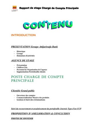 INTRODUCTION
PRESENTATION Groupe Attijariwafa Bank
- Historique
- Groupe
- Domaines d’activités
AGENCE DE STAGE
- Présentation
- Chiffres-Clés
- Personnel & Organisation de l’agence
- Segmentation Portefeuille clients
POSTE CHARGE DE COMPTE
PRINCIPALE
Clientèle Grand public
- Ouverture des comptes
- Commercialisation Massive des produits
- Gestion et Suivi des réclamations
Suivi du recouvrement et assainissement du portefeuille Journée Type d’un CCP
PROPOSITION D’AMELIORATION & CONCLUSION
PHOTOS DE SOUVENIR
 