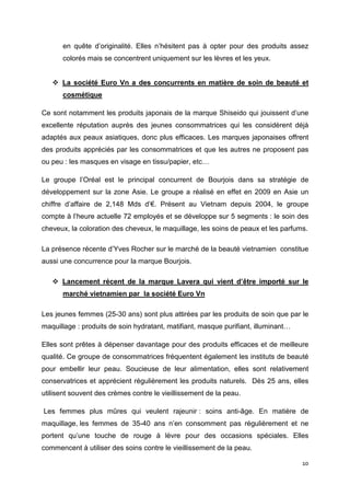 en quête d’originalité. Elles n’hésitent pas à opter pour des produits assez
      colorés mais se concentrent uniquement sur les lèvres et les yeux.


      La société Euro Vn a des concurrents en matière de soin de beauté et
      cosmétique

Ce sont notamment les produits japonais de la marque Shiseido qui jouissent d’une
excellente réputation auprès des jeunes consommatrices qui les considèrent déjà
adaptés aux peaux asiatiques, donc plus efficaces. Les marques japonaises offrent
des produits appréciés par les consommatrices et que les autres ne proposent pas
ou peu : les masques en visage en tissu/papier, etc…

Le groupe l’Oréal est le principal concurrent de Bourjois dans sa stratégie de
développement sur la zone Asie. Le groupe a réalisé en effet en 2009 en Asie un
chiffre d’affaire de 2,148 Mds d’€. Présent au Vietnam depuis 2004, le groupe
compte à l’heure actuelle 72 employés et se développe sur 5 segments : le soin des
cheveux, la coloration des cheveux, le maquillage, les soins de peaux et les parfums.

La présence récente d’Yves Rocher sur le marché de la beauté vietnamien constitue
aussi une concurrence pour la marque Bourjois.

      Lancement récent de la marque Lavera qui vient d’être importé sur le
      marché vietnamien par la société Euro Vn

Les jeunes femmes (25-30 ans) sont plus attirées par les produits de soin que par le
maquillage : produits de soin hydratant, matifiant, masque purifiant, illuminant…

Elles sont prêtes à dépenser davantage pour des produits efficaces et de meilleure
qualité. Ce groupe de consommatrices fréquentent également les instituts de beauté
pour embellir leur peau. Soucieuse de leur alimentation, elles sont relativement
conservatrices et apprécient régulièrement les produits naturels. Dès 25 ans, elles
utilisent souvent des crèmes contre le vieillissement de la peau.

Les femmes plus mûres qui veulent rajeunir : soins anti-âge. En matière de
maquillage, les femmes de 35-40 ans n’en consomment pas régulièrement et ne
portent qu’une touche de rouge à lèvre pour des occasions spéciales. Elles
commencent à utiliser des soins contre le vieillissement de la peau.

                                                                                    10
 