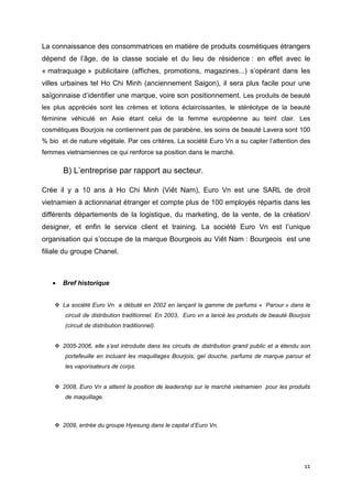 La connaissance des consommatrices en matière de produits cosmétiques étrangers
dépend de l’âge, de la classe sociale et du lieu de résidence : en effet avec le
« matraquage » publicitaire (affiches, promotions, magazines...) s’opérant dans les
villes urbaines tel Ho Chi Minh (anciennement Saigon), il sera plus facile pour une
saïgonnaise d’identifier une marque, voire son positionnement. Les produits de beauté
les plus appréciés sont les crèmes et lotions éclaircissantes, le stéréotype de la beauté
féminine véhiculé en Asie étant celui de la femme européenne au teint clair. Les
cosmétiques Bourjois ne contiennent pas de parabène, les soins de beauté Lavera sont 100
% bio et de nature végétale. Par ces critères, La société Euro Vn a su capter l’attention des
femmes vietnamiennes ce qui renforce sa position dans le marché.

       B) L’entreprise par rapport au secteur.

Crée il y a 10 ans à Ho Chi Minh (Viêt Nam), Euro Vn est une SARL de droit
vietnamien à actionnariat étranger et compte plus de 100 employés répartis dans les
différents départements de la logistique, du marketing, de la vente, de la création/
designer, et enfin le service client et training. La société Euro Vn est l’unique
organisation qui s’occupe de la marque Bourgeois au Viêt Nam : Bourgeois est une
filiale du groupe Chanel.



   •   Bref historique


       La société Euro Vn a débuté en 2002 en lançant la gamme de parfums « Parour » dans le
        circuit de distribution traditionnel. En 2003, Euro vn a lancé les produits de beauté Bourjois
        (circuit de distribution traditionnel).


       2005-2006, elle s’est introduite dans les circuits de distribution grand public et a étendu son
        portefeuille en incluant les maquillages Bourjois, gel douche, parfums de marque parour et
        les vaporisateurs de corps.


       2008, Euro Vn a atteint la position de leadership sur le marché vietnamien pour les produits
        de maquillage.



       2009, entrée du groupe Hyesung dans le capital d’Euro Vn.




                                                                                                   11
 