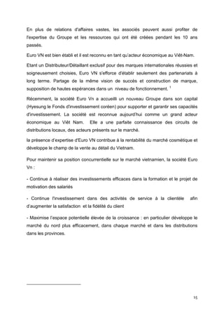 En plus de relations d'affaires vastes, les associés peuvent aussi profiter de
l'expertise du Groupe et les ressources qui ont été créées pendant les 10 ans
passés.

Euro VN est bien établi et il est reconnu en tant qu’acteur économique au Viêt-Nam.

Etant un Distributeur/Détaillant exclusif pour des marques internationales réussies et
soigneusement choisies, Euro VN s'efforce d'établir seulement des partenariats à
long terme. Partage de la même vision de succès et construction de marque,
supposition de hautes espérances dans un niveau de fonctionnement. 1

Récemment, la société Euro Vn a accueilli un nouveau Groupe dans son capital
(Hyesung le Fonds d'investissement coréen) pour supporter et garantir ses capacités
d'investissement. La société est reconnue aujourd’hui comme un grand acteur
économique au Viêt Nam.          Elle a une parfaite connaissance des circuits de
distributions locaux, des acteurs présents sur le marché.

la présence d’expertise d'Euro VN contribue à la rentabilité du marché cosmétique et
développe le champ de la vente au détail du Vietnam.

Pour maintenir sa position concurrentielle sur le marché vietnamien, la société Euro
Vn :

- Continue à réaliser des investissements efficaces dans la formation et le projet de
motivation des salariés

- Continue l'investissement dans des activités de service à la clientèle          afin
d’augmenter la satisfaction et la fidélité du client

- Maximise l’espace potentielle élevée de la croissance : en particulier développe le
marché du nord plus efficacement, dans chaque marché et dans les distributions
dans les provinces.




                                                                                    15
 