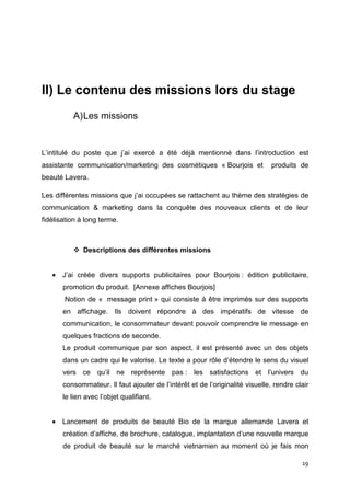 II) Le contenu des missions lors du stage
          A) Les missions


L’intitulé du poste que j’ai exercé a été déjà mentionné dans l’introduction est
assistante communication/marketing des cosmétiques « Bourjois et               produits de
beauté Lavera.

Les différentes missions que j’ai occupées se rattachent au thème des stratégies de
communication & marketing dans la conquête des nouveaux clients et de leur
fidélisation à long terme.



              Descriptions des différentes missions


   • J’ai créée divers supports publicitaires pour Bourjois : édition publicitaire,
       promotion du produit. [Annexe affiches Bourjois]
       Notion de « message print » qui consiste à être imprimés sur des supports
       en affichage. Ils doivent répondre à des impératifs de vitesse de
       communication, le consommateur devant pouvoir comprendre le message en
       quelques fractions de seconde.
       Le produit communique par son aspect, il est présenté avec un des objets
       dans un cadre qui le valorise. Le texte a pour rôle d’étendre le sens du visuel
       vers ce qu’il ne représente pas : les satisfactions et l’univers du
       consommateur. Il faut ajouter de l’intérêt et de l’originalité visuelle, rendre clair
       le lien avec l’objet qualifiant.


   • Lancement de produits de beauté Bio de la marque allemande Lavera et
       création d’affiche, de brochure, catalogue, implantation d’une nouvelle marque
       de produit de beauté sur le marché vietnamien au moment où je fais mon

                                                                                         19
 
