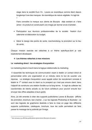 stage dans la société Euro Vn. Lavera se revendique comme étant depuis
           longtemps l’une des marques de cosmétique de nature végétale. Il s’agit de
           2


           Faire connaître la marque aux clients de Bourjois                 déjà existant et « faire
           aimer » le produit en construisant une image par donner envie d’acheter.


       • Participation aux réunions professionnelles de la société : fixation d’un
           calendrier et élaboration du budget.


       • Gérer le design des points de vente, merchandising, la promotion sur le lieu
           de vente.


Chaque mission exercée est rattachée à un thème spécifique dont je vais
explicitement développer.

           Les thèmes rattachés à mes missions

Le marketing direct : les stratégies d’acquisition

Le marketing direct s’inscrit dans la logique relationnelle du marketing.

    Il rassemble les techniques de communication visant à établir un contact direct et
personnalisé entre une organisation et un individu dans le but de susciter une
réponse. La stratégie d’acquisition aussi appelé action de recrutement consiste à
établir le 1er contact avec le client ou le prospect qui n’est pas encore client, dans
l’objectif de construire une relation fondée sur le long terme. Il s’agit de collecter les
coordonnées de clients actuels ou de futurs acheteurs pour pouvoir ensuite leur
envoyer des offres adaptées à leurs goûts.

Ainsi, j’ai été amenée à créer des supports publicitaires Lavera & Bourjois (affiche
de promotion, brochure, bon d’achat…) sur les logiciels Photoshop et Illustrator : ce
sont des logiciels de graphisme destinés à faire la mise en page des différents
supports publicitaires, catalogues, brochure, tous les outils permettant de faire
passer le message de la publicité par l’image.



2
    Voir annexe p 32 affiches publicitaires (promotion) Bourjois et Lavera

                                                                                                  20
 