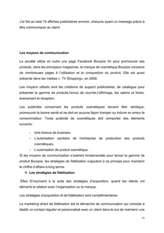 J’ai fait au total 10 affiches publicitaires environ, chacune ayant un message précis à
être communiquer au client.




Les moyens de communication

La société utilise en outre une page Facebook Bourjois Vn pour promouvoir ses
produits, dans les principaux magazines, la marque de cosmétique Bourjois consacre
de nombreuses pages à l’utilisation et la composition du produit. Elle est aussi
présente dans les médias « TV Shopping», en 2009.

Les moyens utilisés sont les créations de support publicitaires, de catalogue pour
présenter la gamme de produits,l’envoi de courrier,l’affichage, les salons et foires,
événement et réception.

Les publicités concernant les produits cosmétiques doivent être véridique,
promouvoir la bonne santé et ne doit en aucune façon tromper ou induire en erreur le
consommateur. Toute publicité de cosmétiques doit comporter des éléments
suivants :

       -     Une licence de business.
       -     L’autorisation sanitaire de l’entreprise de production des produits
             cosmétiques.
       -     L’autorisation de produit cosmétique.
Si les moyens de communication s’avèrent fondamentale pour lancer la gamme de
produit Bourjois, les stratégies de fidélisation s’ajoutent à ce principe pour maintenir
le chiffre d’affaire à long terme.
       Les stratégies de fidélisation

Elles S’inscrivent à la suite des stratégies d’acquisition, quand les clients ont
démarré la relation avec l’organisation ou la marque.

Les stratégies d’acquisition et de fidélisation sont complémentaires.

Le marketing direct de fidélisation est la démarche de communication qui consiste à
établir un contact régulier et personnalisé avec un client dans le but de maintenir une

                                                                                     21
 