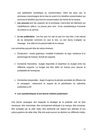 une satisfaction symbolique au consommateur. Dans les deux cas, la
       promesse s’accompagne de la mise en avant d’un bénéfice consommateur qui
       annonce le bénéfice que tirera le consommateur de l’achat de la marque.
       Les preuves sont les supports de la promesse c’est-à-dire les éléments qui
       crédibiliseront celle-ci. La preuve peut venir d’une caractéristique innovante
       du produit ou du service.


       Le ton publicitaire : une fois que l’on sait ce que l’on veut dire, il est naturel
       de se demander comment on veut le dire. Le don devra s’adapter au
       message, à la cible et à la personnalité de la marque.

Les contraintes peuvent être de nature diverses :

    • D’exécution : charte graphique, modalité d’utilisation du logo, existence d’un
       personnage de marque, format de supports.


    • Contrainte financières : budget disponible et répartition du budget entre les
       différents supports. Le budget doit être défini en avance pour assurer la
       profitabilité de l’entreprise.



    • Contraintes temporelles : degré d’urgence et période souhaitée de diffusion de
       la campagne : notamment le respect de la planification du calendrier
       publicitaire p 29.


       Les caractéristiques d’une bonne création publicitaire



Une bonne campagne doit respecter la stratégie de la publicité, doit se faire
remarquer, être mémorisée, être correctement attribuée à la marque, être comprise,
être acceptée par la cible visée, être pertinente par rapport aux attentes et aux
préoccupations de cette cible. Elle doit aussi pouvoir se décliner sur différents média.
.




                                                                                      24
 