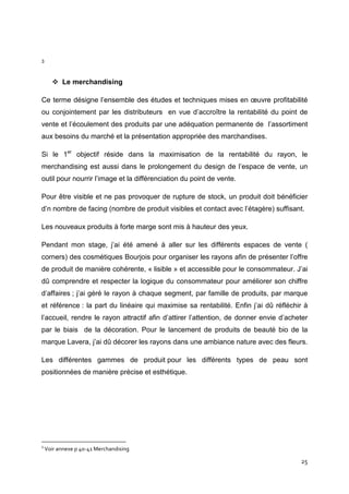 3



          Le merchandising

Ce terme désigne l’ensemble des études et techniques mises en œuvre profitabilité
ou conjointement par les distributeurs en vue d’accroître la rentabilité du point de
vente et l’écoulement des produits par une adéquation permanente de l’assortiment
aux besoins du marché et la présentation appropriée des marchandises.

Si le 1er objectif réside dans la maximisation de la rentabilité du rayon, le
merchandising est aussi dans le prolongement du design de l’espace de vente, un
outil pour nourrir l’image et la différenciation du point de vente.

Pour être visible et ne pas provoquer de rupture de stock, un produit doit bénéficier
d’n nombre de facing (nombre de produit visibles et contact avec l’étagère) suffisant.

Les nouveaux produits à forte marge sont mis à hauteur des yeux.

Pendant mon stage, j’ai été amené à aller sur les différents espaces de vente (
corners) des cosmétiques Bourjois pour organiser les rayons afin de présenter l’offre
de produit de manière cohérente, « lisible » et accessible pour le consommateur. J’ai
dû comprendre et respecter la logique du consommateur pour améliorer son chiffre
d’affaires ; j’ai géré le rayon à chaque segment, par famille de produits, par marque
et référence : la part du linéaire qui maximise sa rentabilité. Enfin j’ai dû réfléchir à
l’accueil, rendre le rayon attractif afin d’attirer l’attention, de donner envie d’acheter
par le biais de la décoration. Pour le lancement de produits de beauté bio de la
marque Lavera, j’ai dû décorer les rayons dans une ambiance nature avec des fleurs.

Les différentes gammes de produit pour les différents types de peau sont
positionnées de manière précise et esthétique.




3
    Voir annexe p 40-41 Merchandising

                                                                                       25
 