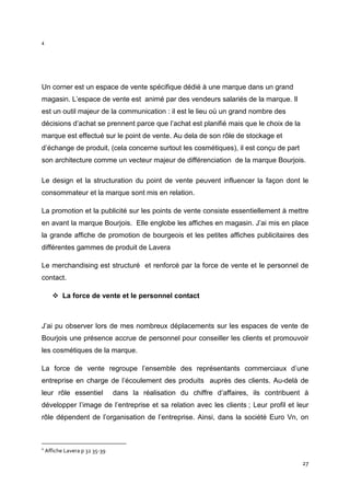 4




Un corner est un espace de vente spécifique dédié à une marque dans un grand
magasin. L’espace de vente est animé par des vendeurs salariés de la marque. Il
est un outil majeur de la communication : il est le lieu où un grand nombre des
décisions d’achat se prennent parce que l’achat est planifié mais que le choix de la
marque est effectué sur le point de vente. Au dela de son rôle de stockage et
d’échange de produit, (cela concerne surtout les cosmétiques), il est conçu de part
son architecture comme un vecteur majeur de différenciation de la marque Bourjois.

Le design et la structuration du point de vente peuvent influencer la façon dont le
consommateur et la marque sont mis en relation.

La promotion et la publicité sur les points de vente consiste essentiellement à mettre
en avant la marque Bourjois. Elle englobe les affiches en magasin. J’ai mis en place
la grande affiche de promotion de bourgeois et les petites affiches publicitaires des
différentes gammes de produit de Lavera

Le merchandising est structuré et renforcé par la force de vente et le personnel de
contact.

           La force de vente et le personnel contact



J’ai pu observer lors de mes nombreux déplacements sur les espaces de vente de
Bourjois une présence accrue de personnel pour conseiller les clients et promouvoir
les cosmétiques de la marque.

La force de vente regroupe l’ensemble des représentants commerciaux d’une
entreprise en charge de l’écoulement des produits auprès des clients. Au-delà de
leur rôle essentiel             dans la réalisation du chiffre d’affaires, ils contribuent à
développer l’image de l’entreprise et sa relation avec les clients ; Leur profil et leur
rôle dépendent de l’organisation de l’entreprise. Ainsi, dans la société Euro Vn, on



4
    Affiche Lavera p 32 35-39

                                                                                          27
 