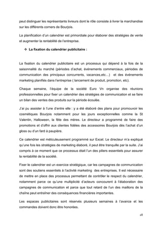 peut distinguer les représentants livreurs dont le rôle consiste à livrer la marchandise
sur les différents corners de Bourjois.

La planification d’un calendrier est primordiale pour élaborer des stratégies de vente
et augmenter la rentabilité de l’entreprise.

       La fixation du calendrier publicitaire :



La fixation du calendrier publicitaire est un processus qui dépend à la fois de la
saisonnalité du marché (périodes d’achat, événements commerciaux, périodes de
communication des principaux concurrents, vacances,etc…)             et des événements
marketing planifiés dans l’entreprise ( lancement de produit, promotion, etc).

Chaque semaine, l’équipe de la société Euro Vn organise des réunions
professionnelles pour fixer un calendrier des stratégies de communication et se faire
un bilan des ventes des produits sur la période écoulée.

J’ai pu assister à l’une d’entre elle : y a été élaboré des plans pour promouvoir les
cosmétiques Bourjois notamment pour les jours exceptionnelles comme la St
Valentin, Halloween, la fête des mères. Le directeur a programmé de faire des
promotions et d’offrir aux clientes fidèles des accessoires Bourjois dès l’achat d’un
gloss ou d’un fard à paupière.

Ce calendrier est méticuleusement programmé sur Excel. Le directeur m’a expliqué
qu’une fois les stratégies de marketing élaboré, il peut être tranquille par la suite. J’ai
compris à ce moment que ce processus était l’un des piliers essentiels pour assurer
la rentabilité de la société.

Fixer le calendrier est un exercice stratégique, car les campagnes de communication
sont des soutiens essentiels à l’activité marketing des entreprises. Il est nécessaire
de mettre en place des processus permettant de contrôler le respect du calendrier,
notamment parce ce qu’une multiplicité d’acteurs concourent à l’élaboration des
campagnes de communication et parce que tout retard de l’un des maillons de la
chaîne peut entraîner des conséquences financières importantes.

Les espaces publicitaires sont réservés plusieurs semaines à l’avance et les
commandes doivent donc être honorées.

                                                                                        28
 