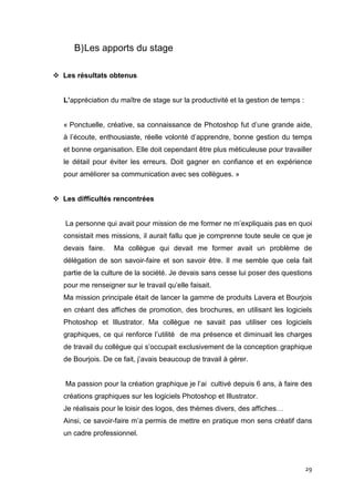 B) Les apports du stage

Les résultats obtenus


L’appréciation du maître de stage sur la productivité et la gestion de temps :


« Ponctuelle, créative, sa connaissance de Photoshop fut d’une grande aide,
à l’écoute, enthousiaste, réelle volonté d’apprendre, bonne gestion du temps
et bonne organisation. Elle doit cependant être plus méticuleuse pour travailler
le détail pour éviter les erreurs. Doit gagner en confiance et en expérience
pour améliorer sa communication avec ses collègues. »


Les difficultés rencontrées


La personne qui avait pour mission de me former ne m’expliquais pas en quoi
consistait mes missions, il aurait fallu que je comprenne toute seule ce que je
devais faire.    Ma collègue qui devait me former avait un problème de
délégation de son savoir-faire et son savoir être. Il me semble que cela fait
partie de la culture de la société. Je devais sans cesse lui poser des questions
pour me renseigner sur le travail qu’elle faisait.
Ma mission principale était de lancer la gamme de produits Lavera et Bourjois
en créant des affiches de promotion, des brochures, en utilisant les logiciels
Photoshop et Illustrator. Ma collègue ne savait pas utiliser ces logiciels
graphiques, ce qui renforce l’utilité de ma présence et diminuait les charges
de travail du collègue qui s’occupait exclusivement de la conception graphique
de Bourjois. De ce fait, j’avais beaucoup de travail à gérer.


Ma passion pour la création graphique je l’ai cultivé depuis 6 ans, à faire des
créations graphiques sur les logiciels Photoshop et Illustrator.
Je réalisais pour le loisir des logos, des thèmes divers, des affiches…
Ainsi, ce savoir-faire m’a permis de mettre en pratique mon sens créatif dans
un cadre professionnel.



                                                                                 29
 