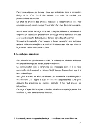Parmi mes collègues du bureau, deux sont spécialisés dans la conception
design et ils m’ont donné des astuces pour créer de manière plus
professionnelle les affiches.
En effet, la création des affiches nécessite le rassemblement des trois
principes concept-produit-marque l’imagination d’un style de design approprié.


Hormis mon maître de stage, tous mes collègues parlaient le vietnamien et
employait un vocabulaire professionnel précis ; je devais mémoriser tous ces
nouveaux termes afin de les réutiliser dans un contexte professionnel.
Une contrainte matérielle m’est imposée, je devais transporter mon ordinateur
portable qui contenait déjà tout le matériel nécessaire pour faire mes missions
et je n’avais pas de mon propre bureau.


Les solutions apportées :


Pour résoudre les problèmes rencontrés j’ai su décrypter, observer et trouver
des explications logiques aux situations de faiblesse.
La communication sert à transmettre des messages clairs et à se faire
comprendre c’est pourquoi, je n’ai pas hésité à poser des questions quand je
ne comprenais pas.
Pour gérer au mieux les missions confiées cela a nécessité une bonne gestion
des missions. J’ai    appris à avoir le sens des responsabilités. Ainsi pour
résoudre les problèmes de manière optimale, il faut tout d’abord les
hiérarchiser.
Ce stage m’a permis d’analyser toutes les situations auxquels je pourrai être
confronté si j’étais dans le monde du travail.




Les enseignements/apports du stage : connaissances, compétences.

                                                                            30
 