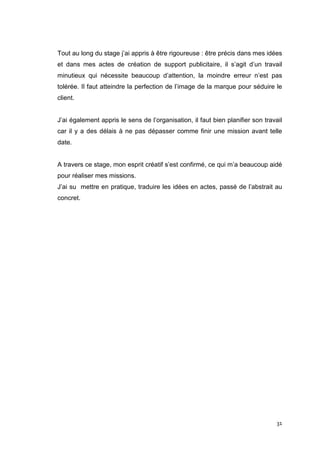 Tout au long du stage j’ai appris à être rigoureuse : être précis dans mes idées
et dans mes actes de création de support publicitaire, il s’agit d’un travail
minutieux qui nécessite beaucoup d’attention, la moindre erreur n’est pas
tolérée. Il faut atteindre la perfection de l’image de la marque pour séduire le
client.


J’ai également appris le sens de l’organisation, il faut bien planifier son travail
car il y a des délais à ne pas dépasser comme finir une mission avant telle
date.


A travers ce stage, mon esprit créatif s’est confirmé, ce qui m’a beaucoup aidé
pour réaliser mes missions.
J’ai su mettre en pratique, traduire les idées en actes, passé de l’abstrait au
concret.




                                                                                 31
 