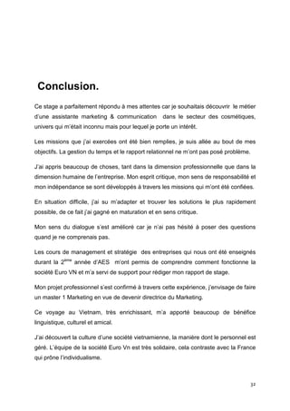 Conclusion.
Ce stage a parfaitement répondu à mes attentes car je souhaitais découvrir le métier
d’une assistante marketing & communication         dans le secteur des cosmétiques,
univers qui m’était inconnu mais pour lequel je porte un intérêt.

Les missions que j’ai exercées ont été bien remplies, je suis allée au bout de mes
objectifs. La gestion du temps et le rapport relationnel ne m’ont pas posé problème.

J’ai appris beaucoup de choses, tant dans la dimension professionnelle que dans la
dimension humaine de l’entreprise. Mon esprit critique, mon sens de responsabilité et
mon indépendance se sont développés à travers les missions qui m’ont été confiées.

En situation difficile, j’ai su m’adapter et trouver les solutions le plus rapidement
possible, de ce fait j’ai gagné en maturation et en sens critique.

Mon sens du dialogue s’est amélioré car je n’ai pas hésité à poser des questions
quand je ne comprenais pas.

Les cours de management et stratégie des entreprises qui nous ont été enseignés
durant la 2ème année d’AES m’ont permis de comprendre comment fonctionne la
société Euro VN et m’a servi de support pour rédiger mon rapport de stage.

Mon projet professionnel s’est confirmé à travers cette expérience, j’envisage de faire
un master 1 Marketing en vue de devenir directrice du Marketing.

Ce voyage au Vietnam, très enrichissant, m’a apporté beaucoup de bénéfice
linguistique, culturel et amical.

J’ai découvert la culture d’une société vietnamienne, la manière dont le personnel est
géré. L’équipe de la société Euro Vn est très solidaire, cela contraste avec la France
qui prône l’individualisme.



                                                                                       32
 