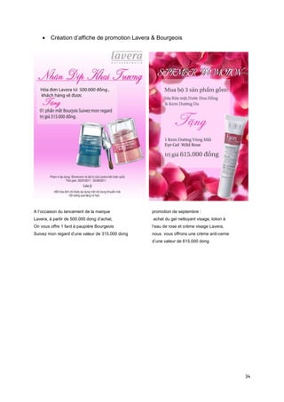 • Création d’affiche de promotion Lavera & Bourgeois




A l’occasion du lancement de la marque           promotion de septembre :
Lavera, à partir de 500.000 dong d’achat,        achat du gel nettoyant visage, lotion à
On vous offre 1 fard à paupière Bourgeois        l’eau de rose et crème visage Lavera,
Suivez mon regard d’une valeur de 315.000 dong   nous vous offrons une crème anti-cerne
                                                 d’une valeur de 615.000 dong




                                                                                           34
 