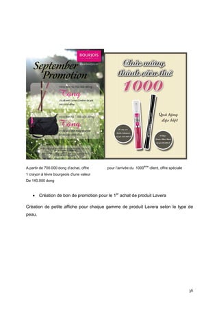ème
A partir de 700.000 dong d’achat, offre   pour l’arrivée du 1000         client, offre spéciale
1 crayon à lèvre bourgeois d’une valeur
De 140.000 dong



    • Création de bon de promotion pour le 1er achat de produit Lavera

Création de petite affiche pour chaque gamme de produit Lavera selon le type de
peau.




                                                                                                  36
 