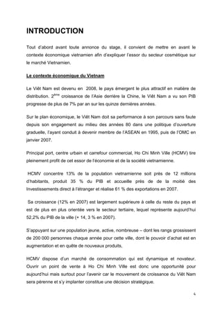 INTRODUCTION

Tout d’abord avant toute annonce du stage, il convient de mettre en avant le
contexte économique vietnamien afin d’expliquer l’essor du secteur cosmétique sur
le marché Vietnamien.

Le contexte économique du Vietnam

Le Viêt Nam est devenu en 2008, le pays émergent le plus attractif en matière de
distribution. 2ème croissance de l’Asie derrière la Chine, le Viêt Nam a vu son PIB
progresse de plus de 7% par an sur les quinze dernières années.

Sur le plan économique, le Viêt Nam doit sa performance à son parcours sans faute
depuis son engagement au milieu des années 80 dans une politique d’ouverture
graduelle, l’ayant conduit à devenir membre de l’ASEAN en 1995, puis de l’OMC en
janvier 2007.

Principal port, centre urbain et carrefour commercial, Ho Chi Minh Ville (HCMV) tire
pleinement profit de cet essor de l’économie et de la société vietnamienne.

HCMV concentre 13% de la population vietnamienne soit près de 12 millions
d’habitants, produit 35 % du PIB et accueille près de de la moitié des
Investissements direct à l’étranger et réalise 61 % des exportations en 2007.

Sa croissance (12% en 2007) est largement supérieure à celle du reste du pays et
est de plus en plus orientée vers le secteur tertiaire, lequel représente aujourd’hui
52,2% du PIB de la ville (+ 14, 3 % en 2007).

S’appuyant sur une population jeune, active, nombreuse – dont les rangs grossissent
de 200 000 personnes chaque année pour cette ville, dont le pouvoir d’achat est en
augmentation et en quête de nouveaux produits,

HCMV dispose d’un marché de consommation qui est dynamique et novateur.
Ouvrir un point de vente à Ho Chi Minh Ville est donc une opportunité pour
aujourd’hui mais surtout pour l’avenir car le mouvement de croissance du Viêt Nam
sera pérenne et s’y implanter constitue une décision stratégique.

                                                                                   4
 