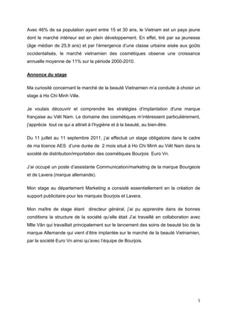 Avec 46% de sa population ayant entre 15 et 30 ans, le Vietnam est un pays jeune
dont le marché intérieur est en plein développement. En effet, tiré par sa jeunesse
(âge médian de 25,9 ans) et par l’émergence d’une classe urbaine aisée aux goûts
occidentalisés, le marché vietnamien des cosmétiques observe une croissance
annuelle moyenne de 11% sur la période 2000-2010.

Annonce du stage

Ma curiosité concernant le marché de la beauté Vietnamien m’a conduite à choisir un
stage à Ho Chi Minh Ville.

Je voulais découvrir et comprendre les stratégies d'implantation d'une marque
française au Viêt Nam. Le domaine des cosmétiques m’intéressent particulièrement,
j'apprécie tout ce qui a attrait à l’hygiène et à la beauté, au bien-être.

Du 11 juillet au 11 septembre 2011, j’ai effectué un stage obligatoire dans le cadre
de ma licence AES d’une durée de 2 mois situé à Ho Chi Minh au Viêt Nam dans la
société de distribution/importation des cosmétiques Bourjois Euro Vn.

J’ai occupé un poste d’assistante Communication/marketing de la marque Bourgeois
et de Lavera (marque allemande).

Mon stage au département Marketing a consisté essentiellement en la création de
support publicitaire pour les marques Bourjois et Lavera.

Mon maître de stage étant directeur général, j’ai pu apprendre dans de bonnes
conditions la structure de la société qu’elle était J’ai travaillé en collaboration avec
Mlle Vân qui travaillait principalement sur le lancement des soins de beauté bio de la
marque Allemande qui vient d’être implantée sur le marché de la beauté Vietnamien,
par la société Euro Vn ainsi qu’avec l’équipe de Bourjois.




                                                                                      5
 