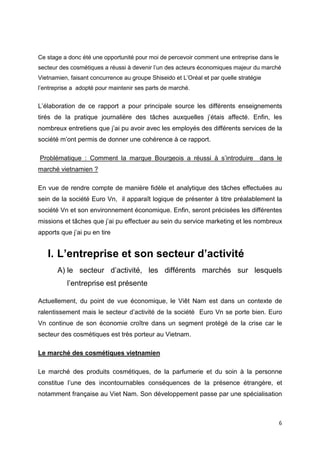 Ce stage a donc été une opportunité pour moi de percevoir comment une entreprise dans le
secteur des cosmétiques a réussi à devenir l’un des acteurs économiques majeur du marché
Vietnamien, faisant concurrence au groupe Shiseido et L’Oréal et par quelle stratégie
l’entreprise a adopté pour maintenir ses parts de marché.


L’élaboration de ce rapport a pour principale source les différents enseignements
tirés de la pratique journalière des tâches auxquelles j’étais affecté. Enfin, les
nombreux entretiens que j’ai pu avoir avec les employés des différents services de la
société m’ont permis de donner une cohérence à ce rapport.

Problématique : Comment la marque Bourgeois a réussi à s’introduire                 dans le
marché vietnamien ?

En vue de rendre compte de manière fidèle et analytique des tâches effectuées au
sein de la société Euro Vn, il apparaît logique de présenter à titre préalablement la
société Vn et son environnement économique. Enfin, seront précisées les différentes
missions et tâches que j’ai pu effectuer au sein du service marketing et les nombreux
apports que j’ai pu en tire


   I. L’entreprise et son secteur d’activité
       A) le secteur d’activité, les différents marchés sur lesquels
           l’entreprise est présente

Actuellement, du point de vue économique, le Viêt Nam est dans un contexte de
ralentissement mais le secteur d’activité de la société Euro Vn se porte bien. Euro
Vn continue de son économie croître dans un segment protégé de la crise car le
secteur des cosmétiques est très porteur au Vietnam.

Le marché des cosmétiques vietnamien

Le marché des produits cosmétiques, de la parfumerie et du soin à la personne
constitue l’une des incontournables conséquences de la présence étrangère, et
notamment française au Viet Nam. Son développement passe par une spécialisation



                                                                                           6
 
