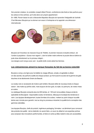 Son premier créateur, le comédien Joseph-Albert Ponsin, confectionne des fards et des parfums pour
les acteurs et les actrices, qu'il crée dans son propre appartement.
En 1868, Ponsin laisse le soin à Alexandre-Napoléon Bourjois de reprendre l'intégralité de l’activité.
C'est Monsieur Bourjois qui va donner son essor à l’entreprise et lui apporter une dimension
internationale.




Bourjois est l’inventeur du mascara Coup de Théâtre, le premier mascara à double embout ; de
l’ombre à paupières « Suivez mon regard », dont le boîtier malin enferme la poudre libre et délivre la
juste dose directement sur le pinceau intégré…
Les designs sont conçus avec soin : la petite boîte ronde séduit les femmes.


Les vietnamiennes aiment la marque française du fait de sa bonne notoriété


Bourjois a conçu une ligne pour la toilette du visage efficace, simple, et agréable à utiliser.
Un des secrets, les parfums subtils de chaque produit, qui font aussi le succès de la gamme de gels
douches et de déodorants Grains de Beauté.


La couleur est un accessoire de mode à part entière. Bourjois édite de nouveaux looks à chaque
saison : des make-up parfois osés, mais toujours de bon goût, du style, du parti-pris, de vraies mises
en scène.
Le catalogue Bourjois comporte plus de 400 teintes, et 100 sont renouvelées chaque année la
spécialiste de Bourgeois responsable couleur et tendance, débusque et analyse les tendances à
venir. Les équipes développement, toutes formées à la couleur, mettent au point chaque nouvelle
teinte avec minutie pour garantir, tout au long du processus industriel, la qualité de la conception des
gammes colorielles.


Les équipes Bourjois, chefs de produit, ingénieurs packaging, formateur se démènent pour concevoir
des produits de qualité : de la créativité, du savoir-faire, un souci du détail et une expertise pointue
pour proposer des innovations performantes, et faire en sorte qu’elles restent à des prix accessibles.




                                                                                                           8
 