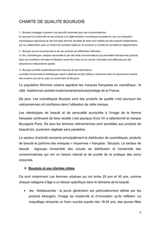 CHARTE DE QUALITE BOURJOIS

1 - Bourjois s'engage à garantir une sécurité maximale pour ses consommatrices :
en assurant la conformité de ses produits à la réglementation cosmétique européenne, par une évaluation
toxicologique rigoureuse de ses formules dont les résultats de tests sont validés par des experts indépendants,
par sa collaboration avec un institut de cosméto-vigilance, en animant un comité de surveillance réglementaire.

2 - Bourjois prouve la performance de ses produits via différentes méthodes :
in vitro, biométriques, analyse sensorielle et par des tests consommateurs qui permettent d'évaluer les produits
dans les conditions normales d'utilisation avant leur mise sur le marché. Ces tests sont effectués par des
laboratoires indépendants agréés

3 - Bourjois contrôle systématiquement chacune de ses fabrications :
contrôles fonctionnels et esthétiques visant à atteindre le Zéro Défaut, notamment dans la reproduction exacte
des couleurs qui est au cœur du savoir-faire de Bourjois.

La population féminine urbaine apprécie les marques françaises en cosmétique : le
côté traditionnel cocktail mode/romantisme/luxe/prestige de la France.

De plus, Les cosmétiques Bourjois sont des produits de qualité c’est pourquoi les
vietnamiennes ont confiance dans l’utilisation de cette marque.

Les stéréotypes de beauté et de sensualité accrochés à l’image de la femme
française continuent de faire recette c’est pourquoi Euro Vn a sélectionné la marque
Bourgeois Paris. De plus les femmes vietnamiennes sont sensibles aux produits de
beauté bio, purement végétale sans parabène.

Le secteur d’activité concerne principalement la distribution de cosmétiques, produits
de beauté et parfums des marques « moyennes » française : Bourjois. Le secteur de
beauté        regroupe l’ensemble des circuits de distribution et l’ensemble des
consommatrices qui ont un besoin naturel et de pureté de la pratique des soins
corporels.

        Bourjois et ses clientes cibles

Ce sont notamment Les femmes urbaines qui ont entre 20 ans et 40 ans, comme
chaque catégorie d’âge a un besoin spécifique dans le domaine de la beauté.

    •    les Adolescentes : la jeune génération est particulièrement attirée par les
         produits étrangers, l’image de modernité et d’innovation qu’ils reflètent. Le
         maquillage remporte un franc succès auprès des 18-24 ans, des jeunes filles


                                                                                                                   9
 