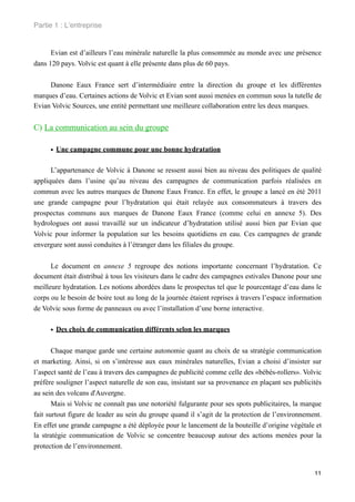 Partie 1 : L!entreprise


      Evian est d’ailleurs l’eau minérale naturelle la plus consommée au monde avec une présence
dans 120 pays. Volvic est quant à elle présente dans plus de 60 pays.


     Danone Eaux France sert d’intermédiaire entre la direction du groupe et les différentes
marques d’eau. Certaines actions de Volvic et Evian sont aussi menées en commun sous la tutelle de
Evian Volvic Sources, une entité permettant une meilleure collaboration entre les deux marques.


C) La communication au sein du groupe

     • Une campagne commune pour une bonne hydratation

      L’appartenance de Volvic à Danone se ressent aussi bien au niveau des politiques de qualité
appliquées dans l’usine qu’au niveau des campagnes de communication parfois réalisées en
commun avec les autres marques de Danone Eaux France. En effet, le groupe a lancé en été 2011
une grande campagne pour l’hydratation qui était relayée aux consommateurs à travers des
prospectus communs aux marques de Danone Eaux France (comme celui en annexe 5). Des
hydrologues ont aussi travaillé sur un indicateur d’hydratation utilisé aussi bien par Evian que
Volvic pour informer la population sur les besoins quotidiens en eau. Ces campagnes de grande
envergure sont aussi conduites à l’étranger dans les filiales du groupe.


      Le document en annexe 5 regroupe des notions importante concernant l’hydratation. Ce
document était distribué à tous les visiteurs dans le cadre des campagnes estivales Danone pour une
meilleure hydratation. Les notions abordées dans le prospectus tel que le pourcentage d’eau dans le
corps ou le besoin de boire tout au long de la journée étaient reprises à travers l’espace information
de Volvic sous forme de panneaux ou avec l’installation d’une borne interactive.


     • Des choix de communication différents selon les marques

       Chaque marque garde une certaine autonomie quant au choix de sa stratégie communication
et marketing. Ainsi, si on s’intéresse aux eaux minérales naturelles, Evian a choisi d’insister sur
l’aspect santé de l’eau à travers des campagnes de publicité comme celle des «bébés-rollers». Volvic
préfère souligner l’aspect naturelle de son eau, insistant sur sa provenance en plaçant ses publicités
au sein des volcans d'Auvergne.
       Mais si Volvic ne connaît pas une notoriété fulgurante pour ses spots publicitaires, la marque
fait surtout figure de leader au sein du groupe quand il s’agit de la protection de l’environnement.
En effet une grande campagne a été déployée pour le lancement de la bouteille d’origine végétale et
la stratégie communication de Volvic se concentre beaucoup autour des actions menées pour la
protection de l’environnement.


                                                                                                   11
 