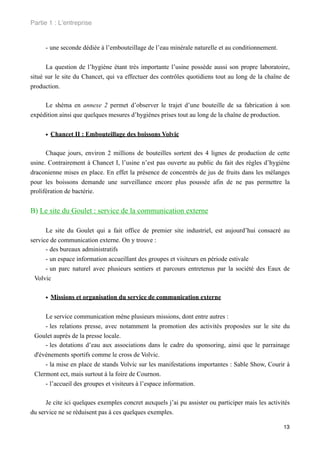 Partie 1 : L!entreprise


     - une seconde dédiée à l’embouteillage de l’eau minérale naturelle et au conditionnement.


      La question de l’hygiène étant très importante l’usine possède aussi son propre laboratoire,
situé sur le site du Chancet, qui va effectuer des contrôles quotidiens tout au long de la chaîne de
production.

     Le shéma en annexe 2 permet d’observer le trajet d’une bouteille de sa fabrication à son
expédition ainsi que quelques mesures d’hygiènes prises tout au long de la chaîne de production.


     • Chancet II : Embouteillage des boissons Volvic

      Chaque jours, environ 2 millions de bouteilles sortent des 4 lignes de production de cette
usine. Contrairement à Chancet I, l’usine n’est pas ouverte au public du fait des règles d’hygiène
draconienne mises en place. En effet la présence de concentrés de jus de fruits dans les mélanges
pour les boissons demande une surveillance encore plus poussée afin de ne pas permettre la
prolifération de bactérie.


B) Le site du Goulet : service de la communication externe

      Le site du Goulet qui a fait office de premier site industriel, est aujourd’hui consacré au
service de communication externe. On y trouve :
      - des bureaux administratifs
      - un espace information accueillant des groupes et visiteurs en période estivale
      - un parc naturel avec plusieurs sentiers et parcours entretenus par la société des Eaux de
 Volvic


     • Missions et organisation du service de communication externe

     Le service communication mène plusieurs missions, dont entre autres :
     - les relations presse, avec notamment la promotion des activités proposées sur le site du
 Goulet auprès de la presse locale.
     - les dotations d’eau aux associations dans le cadre du sponsoring, ainsi que le parrainage
 d'événements sportifs comme le cross de Volvic.
     - la mise en place de stands Volvic sur les manifestations importantes : Sable Show, Courir à
 Clermont ect, mais surtout à la foire de Cournon.
     - l’accueil des groupes et visiteurs à l’espace information.

      Je cite ici quelques exemples concret auxquels j’ai pu assister ou participer mais les activités
du service ne se réduisent pas à ces quelques exemples.

                                                                                                   13
 