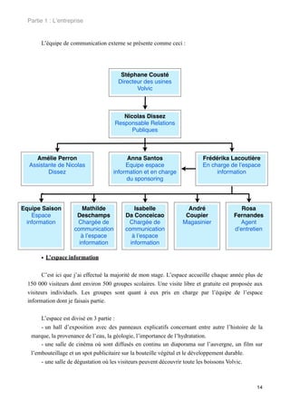 Partie 1 : L!entreprise


       L’équipe de communication externe se présente comme ceci :




                                         Stéphane Cousté
                                        Directeur des usines
                                               Volvic



                                         Nicolas Dissez
                                      Responsable Relations
                                            Publiques



    Amélie Perron                          Anna Santos                     Frédérika Lacoutière
  Assistante de Nicolas                    Equipe espace                   En charge de l!espace
         Dissez                       information et en charge                  information
                                           du sponsoring

       •

Equipe Saison           Mathilde               Isabelle              André                 Rosa
   Espace             Deschamps            Da Conceicao             Coupier             Fernandes
 information          Chargée de            Chargée de             Magasinier             Agent
                     communication         communication                                d!entretien
                        à l!espace            à l!espace
                       information           information

       • L’espace information

        C’est ici que j’ai effectué la majorité de mon stage. L’espace accueille chaque année plus de
  150 000 visiteurs dont environ 500 groupes scolaires. Une visite libre et gratuite est proposée aux
  visiteurs individuels. Les groupes sont quant à eux pris en charge par l’équipe de l’espace
  information dont je faisais partie.


       L’espace est divisé en 3 partie :
       - un hall d’exposition avec des panneaux explicatifs concernant entre autre l’histoire de la
   marque, la provenance de l’eau, la géologie, l’importance de l’hydratation.
       - une salle de cinéma où sont diffusés en continu un diaporama sur l’auvergne, un film sur
   l’embouteillage et un spot publicitaire sur la bouteille végétal et le développement durable.
       - une salle de dégustation où les visiteurs peuvent découvrir toute les boissons Volvic.



                                                                                                  14
 