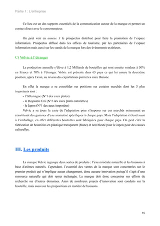 Partie 1 : L!entreprise


     Ce lieu est un des supports essentiels de la communication autour de la marque et permet un
contact direct avec le consommateur.


      On peut voir en annexe 3 le prospectus distribué pour faire la promotion de l’espace
information. Prospectus diffusé dans les offices de tourisme, par les partenaires de l’espace
information mais aussi sur les stands de la marque lors des événements extérieurs.


C) Volvic à l’étranger

      La production annuelle s’élève à 1,2 Milliards de bouteilles qui sont ensuite vendues à 30%
en France et 70% à l’étranger. Volvic est présente dans 65 pays ce qui lui assure la deuxième
position, après Evian, au niveau des exportations parmi les eaux Danone.

      En effet la marque a su consolider ses positions sur certains marchés dont les 3 plus
importants sont :
      - l’Allemagne (N°1 des eaux plates)
      - le Royaume Uni (N°2 des eaux plates naturelles)
      - le Japon (N°1 des eaux importées)
      Volvic a su jouer la carte de l'adaptation pour s’imposer sur ces marchés notamment en
constituant des gammes d’eau aromatisé spécifiques à chaque pays. Mais l’adaptation s’étend aussi
à l’emballage, en effet différentes bouteilles sont fabriquées pour chaque pays. On peut citer la
fabrication de bouteilles en plastique transparent (blanc) et non bleuté pour le Japon pour des causes
culturelles.




III. Les produits

      La marque Volvic regroupe deux sortes de produits : l’eau minérale naturelle et les boissons à
base d'arômes naturels. Cependant, l’essentiel des ventes de la marque sont concentrées sur le
premier produit qui n’implique aucun changement, donc aucune innovation puisqu’il s’agit d’une
ressource naturelle qui doit rester inchangée. La marque doit donc concentrer ses efforts de
recherche sur d’autres domaines. Ainsi de nombreux projets d’innovation sont conduits sur la
bouteille, mais aussi sur les propositions en matière de boissons.




                                                                                                   15
 