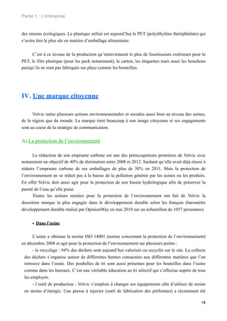 Partie 1 : L!entreprise


des raisons écologiques. Le plastique utilisé est aujourd’hui le PET (polyéthylène théréphtalate) qui
s’avère être le plus sûr en matière d’emballage alimentaire.


     C’est à ce niveau de la production qu’interviennent le plus de fournisseurs extérieurs pour le
PET, le film plastique (pour les pack notamment), le carton, les étiquettes mais aussi les bouchons
puisqu’ils ne sont pas fabriqués sur place comme les bouteilles.




IV. Une marque citoyenne

      Volvic mène plusieurs actions environnementales et sociales aussi bien au niveau des usines,
de la région que du monde. La marque tient beaucoup à son image citoyenne et ses engagements
sont au coeur de la stratégie de communication.


A) La protection de l’environnement

      La réduction de son emprunte carbone est une des préoccupations premières de Volvic avec
notamment un objectif de 40% de diminution entre 2008 et 2012. Sachant qu’elle avait déjà réussi à
réduire l’emprunte carbone de ses emballages de plus de 30% en 2011. Mais la protection de
l’environnement ne se réduit pas à la baisse de la pollution générée par les usines ou les produits.
En effet Volvic doit aussi agir pour la protection de son bassin hydrologique afin de préserver la
pureté de l’eau qu’elle puise.
      Toutes les actions menées pour la protection de l’environnement ont fait de Volvic la
deuxième marque la plus engagée dans le développement durable selon les français (baromètre
développement durable réalisé par OpinionWay en mai 2010 sur un échantillon de 1057 personnes).


     • Dans l’usine

      L’usine a obtenue la norme ISO 14001 (norme concernant la protection de l’environnement)
en décembre 2008 et agit pour la protection de l’environnement sur plusieurs points :
      - le recyclage : 94% des déchets sont aujourd’hui valorisés ou recyclés sur le site. La collecte
 des déchets s’organise autour de différentes bennes consacrées aux différentes matières que l’on
 retrouve dans l’usine. Des poubelles de tri sont aussi présentes pour les bouteilles dans l’usine
 comme dans les bureaux. C’est une véritable éducation au tri sélectif qui s’effectue auprès de tous
 les employés.
      - l’outil de production : Volvic s’emploie à changer ses équipements afin d’utiliser de moins
 en moins d’énergie. Une presse à injecter (outil de fabrication des préformes) a récemment été

                                                                                                   18
 