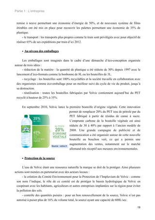 Partie 1 : L!entreprise


 remise à neuve permettant une économie d’énergie de 50%, et de nouveaux système de films
 étirables ont été mis en place pour recouvrir les palettes permettant une économie de 35% de
 plastique.
      - le transport : les transports plus propres comme le train sont privilégiés avec pour objectif de
 réaliser 65% de ses expéditions par train d’ici 2012.


     • Au niveau des emballages

     Les emballages sont imaginés dans le cadre d’une démarche d’éco-conception organisée
autour de trois idées :
     - réduction de la matière : la quantité de plastique a été réduite de 30% depuis 1997 avec le
 lancement d’éco-formats comme la bonbonne de 8L ou les bouteilles de 3L.
     - recyclage : les bouteilles sont 100% recyclables et la société travaille en collaboration avec
 des organismes comme éco-emballage pour un meilleur suivi du cycle de vie du produit, jusqu’à
 sa destruction.
     - réutilisation : toutes les bouteilles fabriquées par Volvic contiennent aujourd’hui du PET
 recyclé à hauteur de 25% à 35%.


     En septembre 2010, Volvic lance la première bouteille d’origine végétale. Cette innovation
                                            permet de remplacer 20% du PET issu de pétrole par du
                                            PET fabriqué à partir de résidus de canne à sucre.
                                            L’emprunte carbone de la bouteille végétale est ainsi
                                            réduite de 30 à 40% par rapport à l’ancien modèle de
                                            2008. Une grande campagne de publicité et de
                                            communication a été organisée autour de cette nouvelle
                                            bouteille au bouchon vert, ce qui a permis une
                                            augmentation des ventes, notamment sur le marché
                         Source : volvic.fr
                                            allemand très réceptif aux mesures environnementales.


     • Protection de la source

      L’eau de Volvic étant une ressource naturelle la marque se doit de la protéger. Ainsi plusieurs
actions sont menées en partenariat avec des acteurs locaux :
      - la création du Comité Environnement pour la Protection de l’Impluvium de Volvic : comme
 son nom l’indique, le rôle de ce comité est de protéger le bassin hydrologique de Volvic en
 coopérant avec les habitants, agriculteurs et autres entreprises implantées sur la région pour éviter
 la pollution des sols.
      - contrôle des quantités puisées : pour un bon renouvellement de la source, Volvic n’est pas
 autorisé à puiser plus de 16% du volume total, la source ayant une capacité de 600L/sec.

                                                                                                     19
 