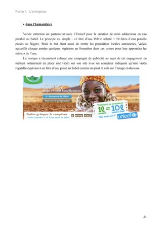 Partie 1 : L!entreprise


     • dans l’humanitaire

      Volvic entretien un partenariat avec l’Unicef pour la création de mini adductions en eau
potable au Sahel. Le principe est simple : «1 litre d’eau Volvic acheté = 10 litres d’eau potable
puisés au Niger». Mais le but étant aussi de rentre les population locales autonomes, Volvic
accueille chaque années quelques nigériens en formation dans ses usines pour leur apprendre les
métiers de l’eau.
      La marque a récemment relancé une campagne de publicité au sujet de cet engagement en
mettant notamment en place une vidéo sur son site avec un compteur indiquant qu’une vidéo
regardée équivaut à un litre d’eau puisé au Sahel comme on peut le voir sur l’image ci-dessous.




                                                                                              21
 