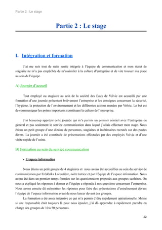 Partie 2 : Le stage



                               Partie 2 : Le stage



I. Intégration et formation

      J’ai me suis tout de suite sentie intégrée à l’équipe de communication et mon statut de
stagiaire ne m’a pas empêchée de m’assimiler à la culture d’entreprise et de vite trouver ma place
au sein de l’équipe.


A) Journée d’accueil

      Tout employé ou stagiaire au sein de la société des Eaux de Volvic est accueilli par une
formation d’une journée présentant brièvement l’entreprise et les consignes concernant la sécurité,
l’hygiène, la protection de l’environnement et les différentes actions menées par Volvic. Le but est
de communiquer les points importants constituant la culture de l’entreprise.


       J’ai beaucoup apprécié cette journée qui m’a permis un premier contact avec l’entreprise en
général et pas seulement le service communication dans lequel j’allais effectuer mon stage. Nous
étions un petit groupe d’une dizaine de personnes, stagiaires et intérimaires recrutés sur des postes
divers. La journée a été constituée de présentations effectuées par des employés Volvic et d’une
visite rapide de l’usine.


B) Formation au sein du service communication

     • L’espace information

      Nous étions un petit groupe de 4 stagiaires et nous avons été accueillies au sein du service de
communication par Frédérika Lacoutière, notre tutrice et par l’équipe de l’espace information. Nous
avons été dans un premier temps formées sur les questionnaires proposés aux groupes scolaires. On
nous a expliqué les réponses à donner et l’équipe a répondu à nos questions concernant l’entreprise.
Nous avons ensuite dû mémoriser les réponses pour faire des présentations d’entraînement devant
l’équipe de l’espace information avant de nous lancer devant des groupes.
      La formation a été assez intensive ce qui m’a permis d’être rapidement opérationnelle. Même
si une responsable était toujours là pour nous épauler, j’ai dû apprendre à rapidement prendre en
charge des groupes de 10 à 50 personnes.

                                                                                                  22
 
