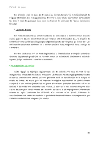 Partie 2 : Le stage


       Ces premiers jours ont aussi été l’occasion de me familiariser avec le fonctionnement de
l’espace information. J’ai eu l’opportunité de découvrir la visite offerte aux visiteurs en visionnant
les films et lisant les panneaux mais aussi en observant les employés de l’espace information
travailler.


     • Les visites d’usine

      Ces premières semaines de formation ont aussi été consacrées à la mémorisation du discours
d’usine que nous devions ensuite tenir lors des visites du site du Chancet en été. J’ai effectuer de
nombreuses visites devant des collègues plus expérimentées afin de corriger ce qui n’allait pas. Ces
entraînements étaient très importants car la moindre erreur de notre part pouvait nuire à l’image de
l’entreprise.


      Une fois familiarisée avec les points importants de la communication d’entreprise comme les
questions fréquemment posées par les visiteurs, toutes les informations concernant la bouteilles
végétale, j’ai pu commencer à travailler en autonomie.


C) Les réunions de service

      Toute l’équipe se regroupait régulièrement lors de réunions pour faire le point sur les
changements à opérer et les réalisations de l’équipe. Ces réunions étaient dirigées par le responsable
du service communication externe qui nous présentait aussi les performances de la marque au
niveau des ventes. Je trouve qu’il est important de rappeler régulièrement un certain nombre
d’objectifs et ces réunions permettaient de parler de différents problèmes rencontrés lors de la
semaine et de décider tous ensemble d’une solution. Je pense qu’il était indispensable pour nous
d’avoir des consignes claires émanent de l’ensemble du service et ces regroupements permettaient
souvent de régler calmement les différends. Ces réunions m’ont permis d’observer le
fonctionnement d’un service au niveau de la gestion des ressources humaine. Une organisation que
l’on retrouve ensuite dans n’importe quel service.




                                                                                                   23
 